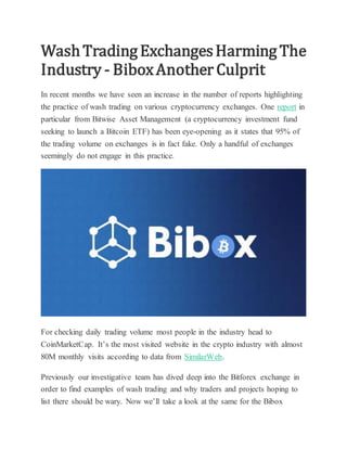 WashTradingExchangesHarmingThe
Industry - BiboxAnother Culprit
In recent months we have seen an increase in the number of reports highlighting
the practice of wash trading on various cryptocurrency exchanges. One report in
particular from Bitwise Asset Management (a cryptocurrency investment fund
seeking to launch a Bitcoin ETF) has been eye-opening as it states that 95% of
the trading volume on exchanges is in fact fake. Only a handful of exchanges
seemingly do not engage in this practice.
For checking daily trading volume most people in the industry head to
CoinMarketCap. It’s the most visited website in the crypto industry with almost
80M monthly visits according to data from SimilarWeb.
Previously our investigative team has dived deep into the Bitforex exchange in
order to find examples of wash trading and why traders and projects hoping to
list there should be wary. Now we’ll take a look at the same for the Bibox
 