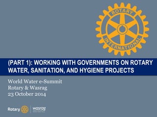 TITLE (PART 1): WORKING WITH GOVERNMENTS ON ROTARY 
WATER, SANITATION, AND HYGIENE PROJECTS 
World Water e-Summit 
Rotary & Wasrag 
23 October 2014 
 
