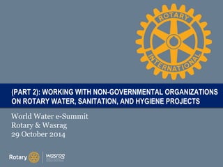 T((PART 2): ON PAITRTL ROTARY E WORKING WITH NON-GOVERNMENTAL ORGANIZATIONS 
WATER, SANITATION, AND HYGIENE PROJECTS 
World Water e-Summit 
Rotary & Wasrag 
29 October 2014 
 