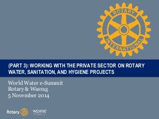 T((PART 3): WATER, PAITRTL SANITATION, E WORKING WITH THE PRIVATE SECTOR ON ROTARY 
AND HYGIENE PROJECTS 
World Water e-Summit 
Rotary & Wasrag 
5 November 2014 
 