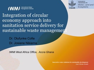 Integration of circular
economy approach into
sanitation service delivery for
sustainable waste management
Dr. Olufunke Cofie
Dr. Josiane Nikiema
IWMI West Africa Office, Accra Ghana
 
