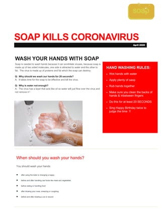 SOAP KILLS CORONAVIRUS
When should you wash your hands?
You should wash your hands:
 after using the toilet or changing a nappy
 before and after handling raw foods like meat and vegetables
 before eating or handling food
 after blowing your nose, sneezing or coughing
 before and after treating a cut or wound
HAND WASHING RULES:
 Wet hands with water
 Apply plenty of saop
 Rub hands together
 Make sure you clean the backs of
hands & inbetween fingers
 Do this for at least 20 SECONDS
 Sing Happy Birthday twice to
judge the time !!
WASH YOUR HANDS WITH SOAP
Soap is needed to wash hands because it can annihilate viruses, because soap is
made up of two sided molecules, one side is attracted to water and the other to
fat. The virus is made up of proteins and fat which the soap can destroy.
Q: Why should we wash our hands for 20 seconds?
A: It takes time for the soap to be effective and kill the virus,
Q: Why is water not enough?
A: The virus has a layer that acts like oil so water will just flow over the virus and
not remove it !
April 2020
 