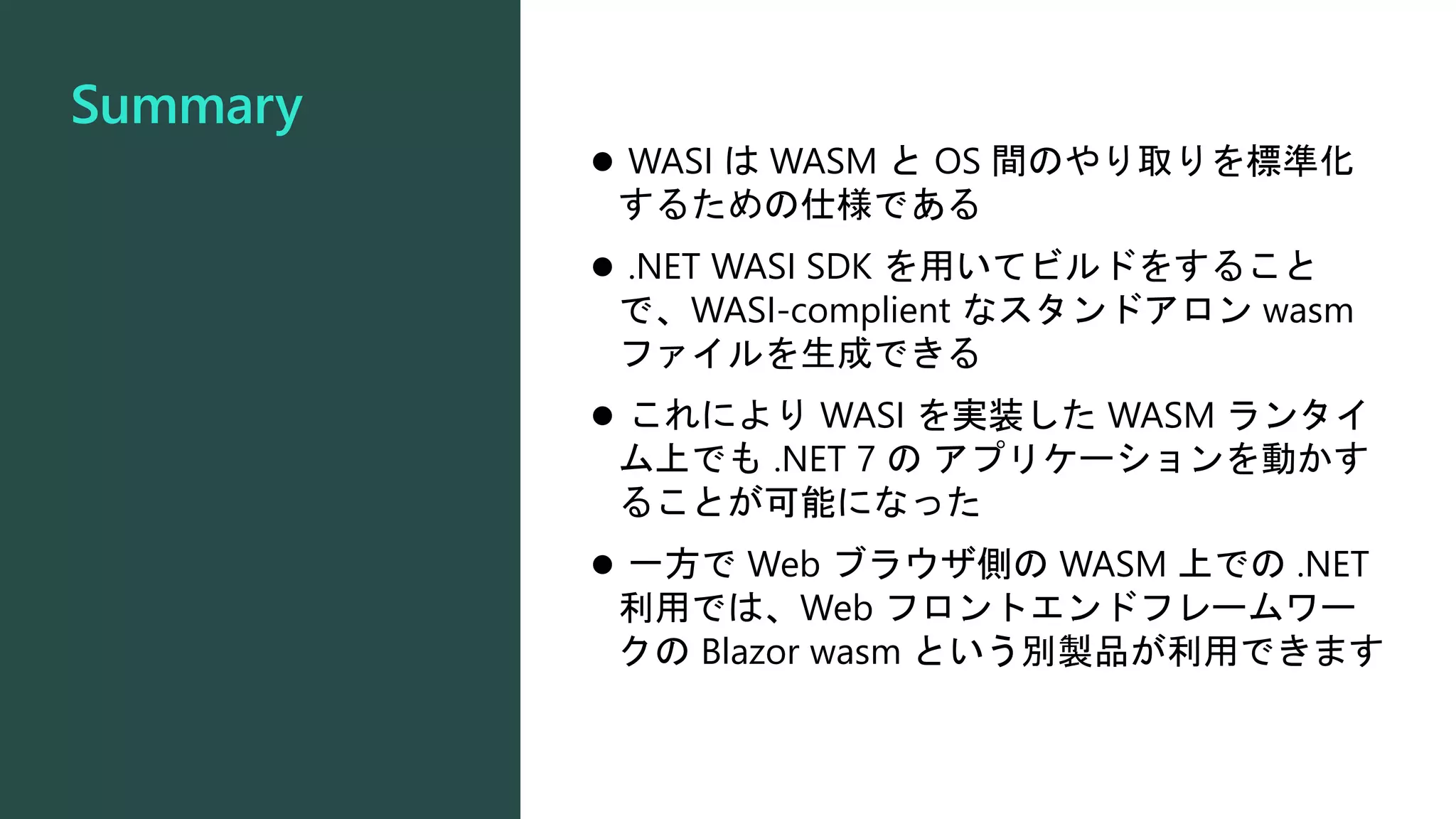 Summary
 WASI は WASM と OS 間のやり取りを標準化
するための仕様である
 .NET WASI SDK を用いてビルドをすること
で、WASI-complient なスタンドアロン wasm
ファイルを生成できる
 これにより WASI を実装した WASM ランタイ
ム上でも .NET 7 の アプリケーションを動かす
ることが可能になった
 一方で Web ブラウザ側の WASM 上での .NET
利用では、Web フロントエンドフレームワー
クの Blazor wasm という別製品が利用できます
 