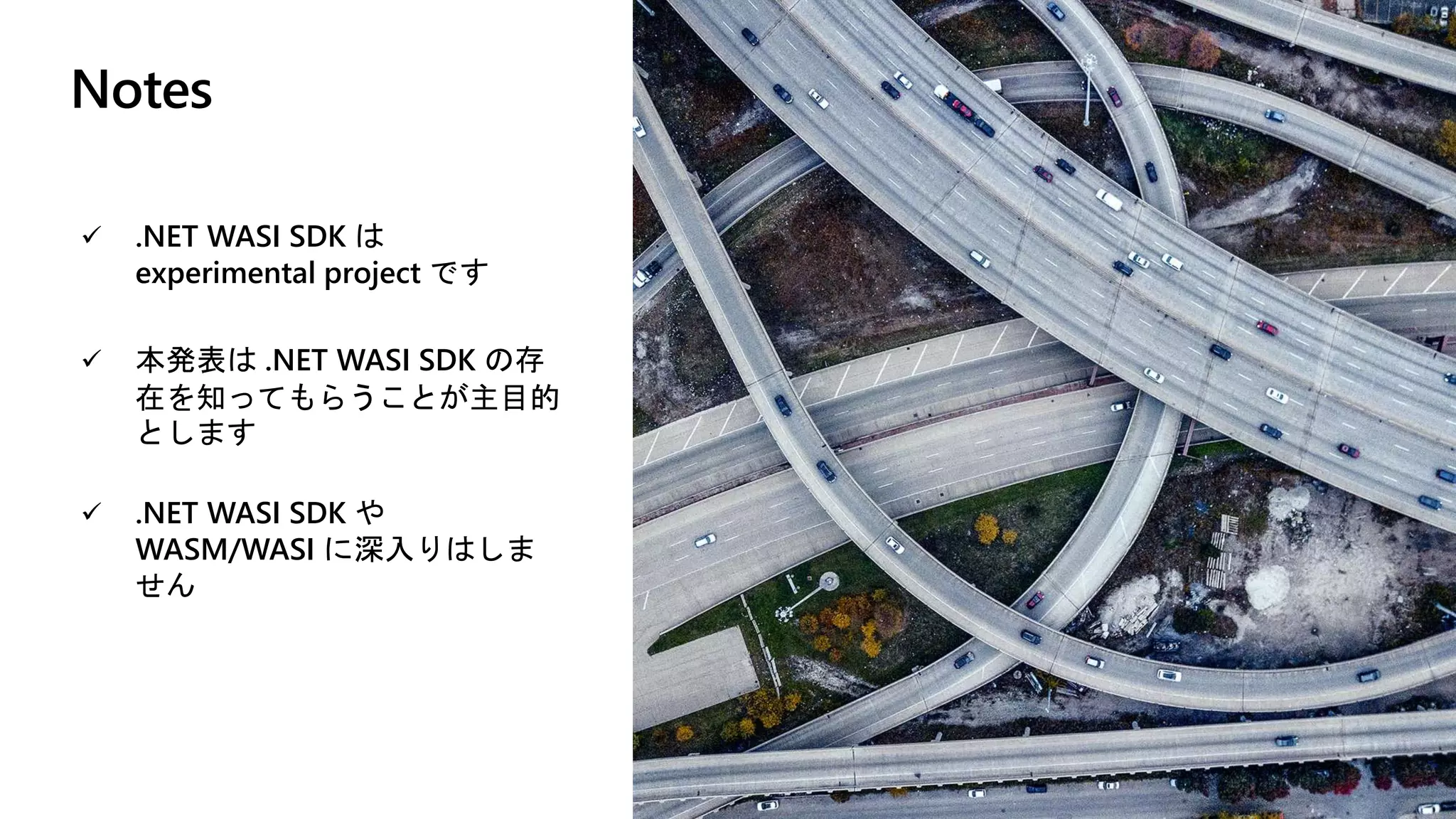 Notes
 .NET WASI SDK は
experimental project です
 本発表は .NET WASI SDK の存
在を知ってもらうことが主目的
とします
 .NET WASI SDK や
WASM/WASI に深入りはしま
せん
 