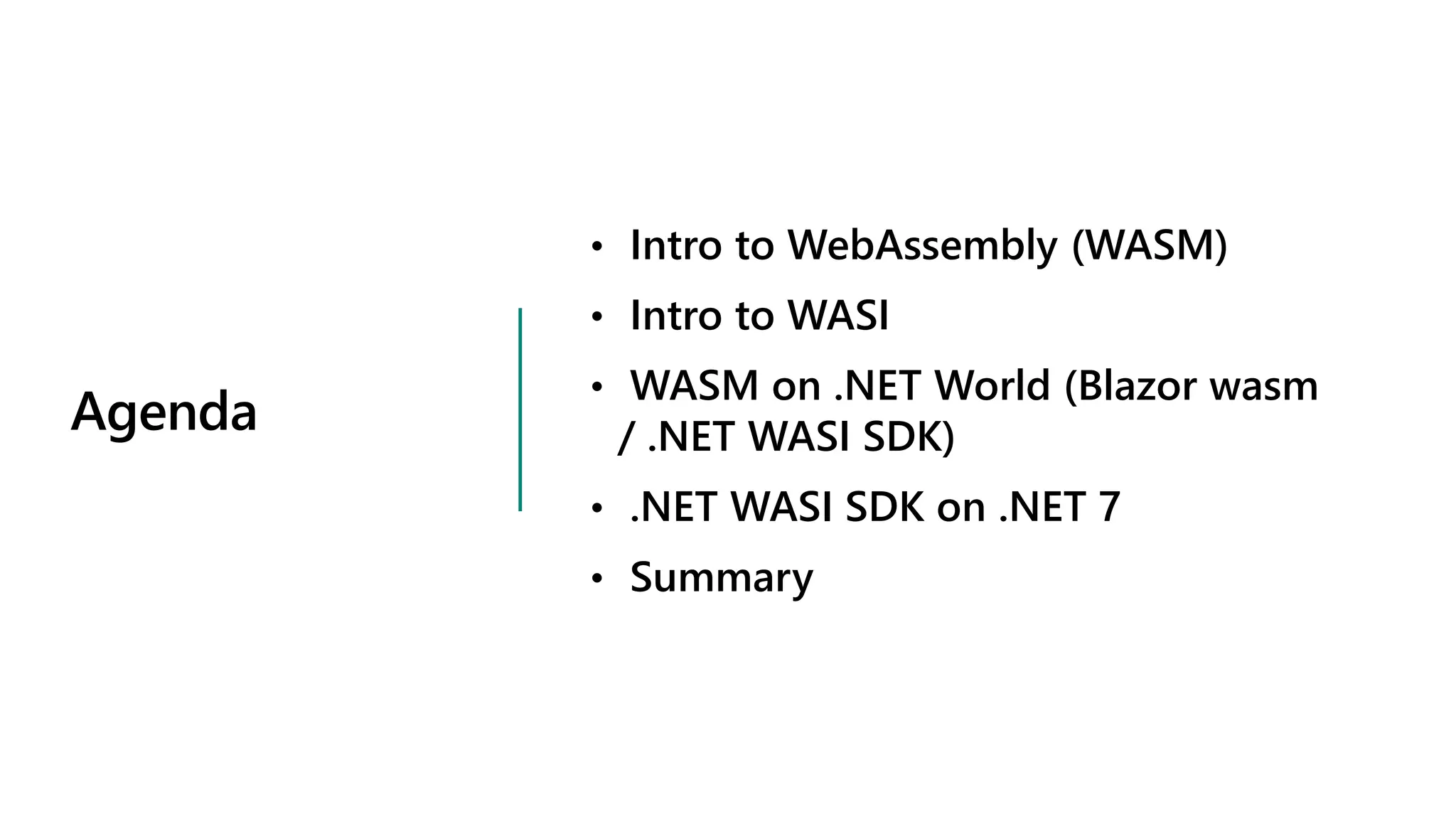 Agenda
• Intro to WebAssembly (WASM)
• Intro to WASI
• WASM on .NET World (Blazor wasm
/ .NET WASI SDK)
• .NET WASI SDK on .NET 7
• Summary
 