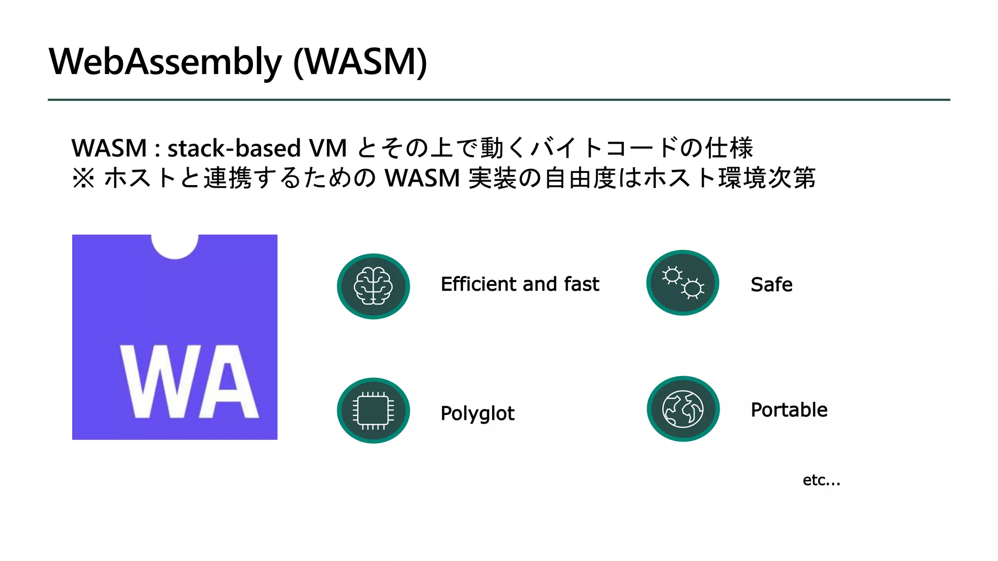 WebAssembly (WASM)
Portable
Polyglot
Efficient and fast Safe
WASM : stack-based VM とその上で動くバイトコードの仕様
※ ホストと連携するための WASM 実装の自由度はホスト環境次第
etc...
 