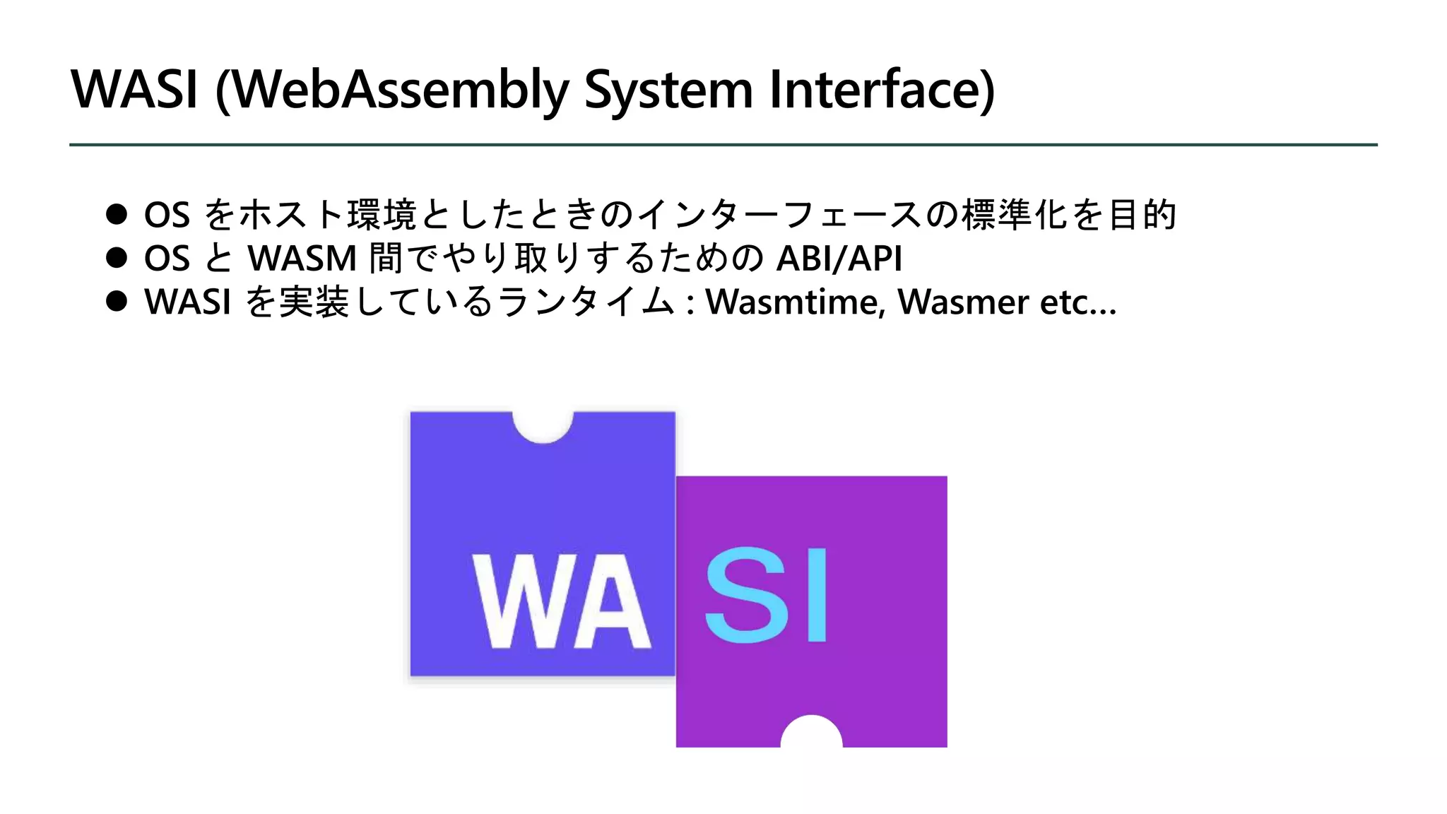 WASI (WebAssembly System Interface)
 OS をホスト環境としたときのインターフェースの標準化を目的
 OS と WASM 間でやり取りするための ABI/API
 WASI を実装しているランタイム : Wasmtime, Wasmer etc…
 
