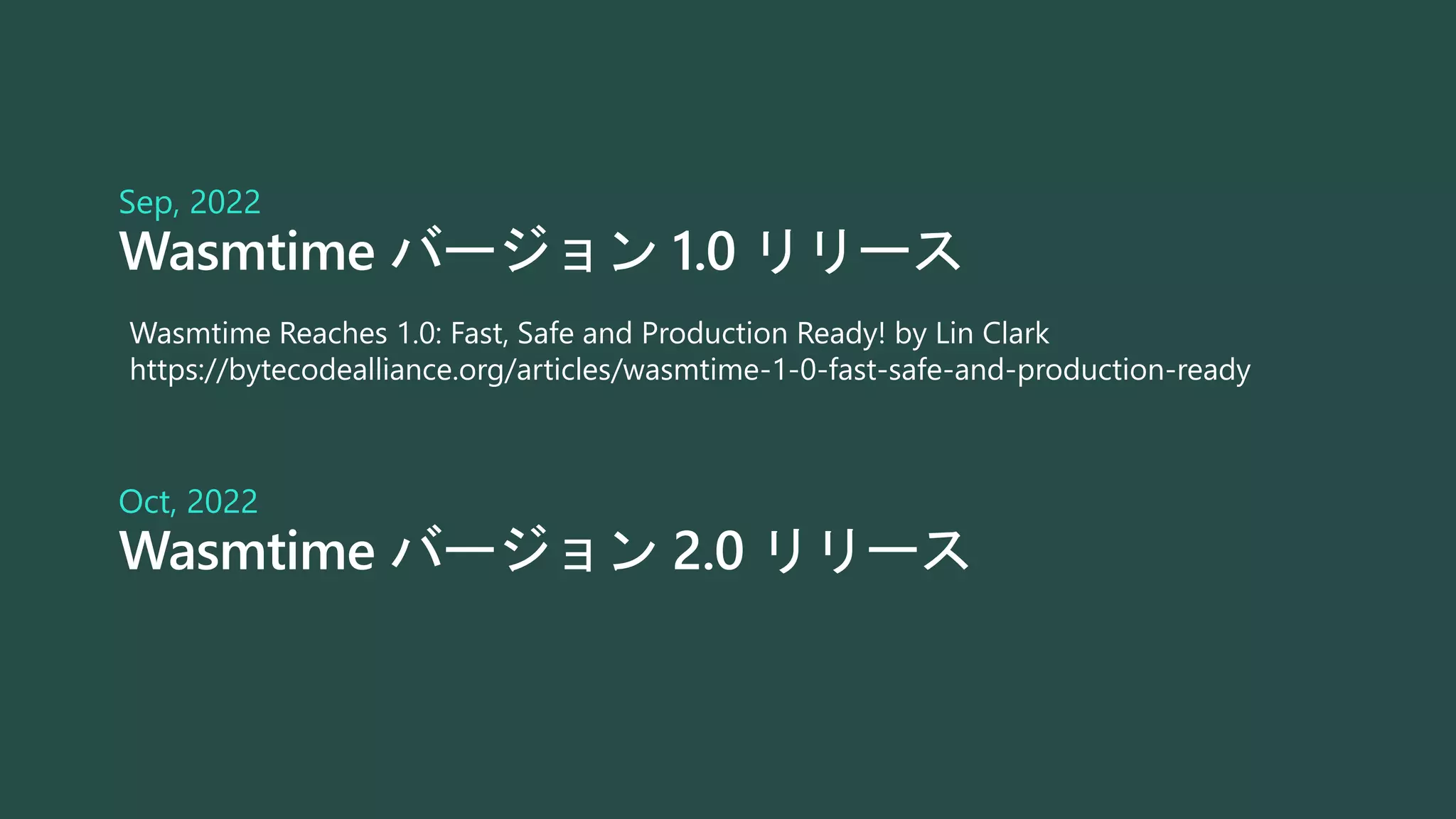 Wasmtime バージョン 1.0 リリース
Sep, 2022
Wasmtime バージョン 2.0 リリース
Oct, 2022
Wasmtime Reaches 1.0: Fast, Safe and Production Ready! by Lin Clark
https://bytecodealliance.org/articles/wasmtime-1-0-fast-safe-and-production-ready
 