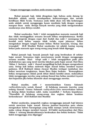 9
* Jangan mengganggu saudara anda sesama muslim:
Wahai jamaah haji, tidak diragukan lagi, bahwa anda datang ke
Baitullah adalah untuk mendapatkan keberuntungan dan meraih
keridhaan Allah Ta'ala. Tentunya anda tidak akan rela bila kedatangan
anda adalah untuk mengganggu kaum muslimin baik dengan ucapan
maupun lisan anda. Betapa banyak mereka yang tidak mengutamakan
saudaranya atas dirinya sendiri.
Wahai saudaraku, Nabi r telah mengajarkan manusia manasik haji
dan tidak meninggalkan sesuatu kecuali beliau menjelaskannya. Ketika
manusia bergerak dengan cepat dari Arafah dan nabi r memegang tali
kendali unta beliau supaya tidak terlalu cepat jalannya, beliau
mengatakan dengan tangan kanan beliau: Wahai manusia, tenang, dan
tenanglah" (H.R Muslim) Wahai saudaraku ini adalah kasing sayang
beliau pada manusia agar orang-orang yang lemah tidak diganggu.
Wahai jamaah haji, banyak jamaah haji yang berdesakan di sekitar
hajar aswad. Semuanya ingin menciumnya meski dengan mengganggu
sesama muslim. Akan tetapi nabi r telah mengajarkan pada para
shahabatnya apa yang mesti mereka lakukan pada hajar aswad. Dari Ibnu
'Abbas t berkata: nabi r thawaf mengelilingi ka'bah dengan mengendarai
unta. Setiap kali beliau melewati Hajar Aswad beliau memberi isyarat
padanya. (H.R Bukhari) dalam riwayat Muslim terdapat tambahan dan
beliau mencium tongkatnya. Imam Ibnu Hajar berkata: "Kemungkinan
beliau mengusapnya dalam jarak dekat dalam kondisi aman, maksudnya
tidak mengganggu mereka yang sedang thawaf dan beliau memberi isyarat
dari kejauhan jika beliau khawatir akan mengganggu mereka.
Wahai muslim, nabi r memerintahkan Ummu Salamah
radhiyallahu'anha untuk thawaf di belakang manusia (mereka yang
sedang thawaf). Ummu Salamah radhiyallahu'anha menceritakan bahwa
ia datang dalam keadaan sakit, maka rasulullah r berkata kepadanya:
"Thawaflah di belakang orang-orang dan engkau dalam keadaan
berkendaraan" (H.R Bukhari dan Muslim)
Wahai saudaraku, janganlah engkau mengganggu jamaah haji lainnya
untuk mencium hajar aswad. Karena jumhur/mayoritas para ulama
mengatakan bahwa barangsiapa yang tidak mampu untuk menciumnya,
maka cukup dengan memberi isyarat. Al-Fakihi meriwayatkan dari Ibnu
'Abbas t tentang dimakruhkannya berdesakan dan beliau berkata: "Tidak
boleh mengganggu atau diganggu"
 