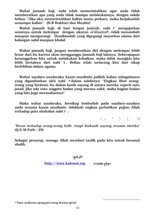 10
Wahai jamaah haji, nabi telah memerintahkan agar anda tidak
memberatkan apa yang anda tidak mampu melakukannya, dengan sabda
beliau: "Jika aku memerintahkan kalian suatu perkara, maka kerjakanlah
semampu kalian" (H.R Bukhari dan Muslim)
Wahai jamaah haji, di hari lempar jumrah, nabi r mengajarkan
umatnya untuk melempar dengan ukuran al-khadzaf3, tidak menambah
maupun mengurangi. Demikianlah yang dipegangi mayoritas ulama dari
kalangan salaf maupun khalaf.
Wahai jamaah haji, jangan memberatkan diri dengan melempar lebih
besar dari itu karena akan mengganggu jamaah haji lainnya. Seberapapun
kesungguhan kita untuk melakukan kebaikan, maka tidak mungkin kita
lebih bertakwa dari nabi t. Beliau telah melarang kita dari sikap
berlebihan dalam agama.
Wahai saudara-saudaraku kaum muslimin jadilah kalian sebagaimana
yang digambarkan oleh nabi rdalam sabdanya: "Engkau lihat orang-
orang yang beriman itu dalam kasih sayang di antara mereka seperti satu
jasad, jika ada satu anggota badan yang merasa sakit, maka bagian badan
yang lain juga merasakannya"
Maka wahai saudaraku, bersikap lembutlah pada saudara-saudara
anda sesama kaum muslimin, tidakkah engkau perhatikan pujian Allah
terhadap para shahabat nabi r :
M+* )('L
"Keras terhadap orang-orang kafir, tetapi berkasih sayang sesama mereka"
(Q.S Al-Fath : 29)
Sebagai penutup, semoga Allah memberi taufik pada kita untuk beramal
shalih.

 http://www.kalemat.org 
 
3 Yaitu seukuran ujung jari orang dewasa (pent)
 