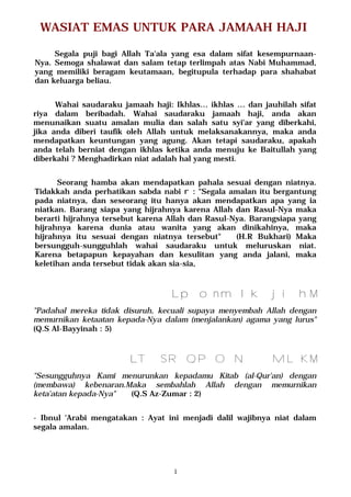 1
WASIAT EMAS UNTUK PARA JAMAAH HAJI
Segala puji bagi Allah Ta'ala yang esa dalam sifat kesempurnaan-
Nya. Semoga shalawat dan salam tetap terlimpah atas Nabi Muhammad,
yang memiliki beragam keutamaan, begitupula terhadap para shahabat
dan keluarga beliau.
Wahai saudaraku jamaah haji: Ikhlas… ikhlas … dan jauhilah sifat
riya dalam beribadah. Wahai saudaraku jamaah haji, anda akan
menunaikan suatu amalan mulia dan salah satu syi'ar yang diberkahi,
jika anda diberi taufik oleh Allah untuk melaksanakannya, maka anda
mendapatkan keuntungan yang agung. Akan tetapi saudaraku, apakah
anda telah berniat dengan ikhlas ketika anda menuju ke Baitullah yang
diberkahi ? Menghadirkan niat adalah hal yang mesti.
Seorang hamba akan mendapatkan pahala sesuai dengan niatnya.
Tidakkah anda perhatikan sabda nabi r : "Segala amalan itu bergantung
pada niatnya, dan seseorang itu hanya akan mendapatkan apa yang ia
niatkan. Barang siapa yang hijrahnya karena Allah dan Rasul-Nya maka
berarti hijrahnya tersebut karena Allah dan Rasul-Nya. Barangsiapa yang
hijrahnya karena dunia atau wanita yang akan dinikahinya, maka
hijrahnya itu sesuai dengan niatnya tersebut" (H.R Bukhari) Maka
bersungguh-sungguhlah wahai saudaraku untuk meluruskan niat.
Karena betapapun kepayahan dan kesulitan yang anda jalani, maka
keletihan anda tersebut tidak akan sia-sia,
MponmlkjihL
"Padahal mereka tidak disuruh, kecuali supaya menyembah Allah dengan
memurnikan ketaatan kepada-Nya dalam (menjalankan) agama yang lurus"
(Q.S Al-Bayyinah : 5)
MTSRQPON MLKL
"Sesungguhnya Kami menurunkan kepadamu Kitab (al-Qur'an) dengan
(membawa) kebenaran.Maka sembahlah Allah dengan memurnikan
keta'atan kepada-Nya" (Q.S Az-Zumar : 2)
- Ibnul 'Arabi mengatakan : Ayat ini menjadi dalil wajibnya niat dalam
segala amalan.
 