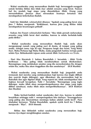 2
- Wahai saudaraku yang menunaikan ibadah haji, bersungguh-sungguh
untuk berlaku ikhlas dan tidak riya' adalah sesuatu yang berat. Namun
hal itu mudah bagi siapa yang dimudahkan Allah. Orang yang
menundukkan jiwanya akan merasakan lezatnya ketaatan dan
mendapatkan keberkahan ibadah.
- Sahl bin Abdullah rahimahullah ditanya: "Apakah yang paling berat atas
jiwa ? Beliau menjawab: "Keikhlasan, karena jiwa yang ikhlas tidak
mendapatkan keuntungan pribadi".
- Sufyan Ats-Tsauri rahimahullah berkata: "Aku tidak pernah meluruskan
sesuatu yang lebih berat dari niatkku, karena ia selalu berbolak-balik
pada diriku".
- Wahai saudaraku yang menunaikan ibadah haji, anda akan
mengunjungi rumah yang paling suci di dunia, di tempat yang paling
mulia, sebagai tamu raja di raja, Penguasa langit dan bumi, Yang Maha
Suci, Maha Perkasa lagi Maha Mulia, maka janganlah hatimu tertuju pada
selain-Nya. Ikhlaskanlah tujuan anda untuk Allah Subhanahu wa Ta'ala.
- Dari Abu Hurairah t bahwa Rasulullah r bersabda : Allah Ta'ala
berfirman : "Aku paling tidak membutuhkan untuk disekutukan.
Barangsiapa yang melakukan amalan yang dia menyekutukan-Ku dengan
selain-Ku, maka Aku akan tinggalkan dia dan amalannya" (H.R Muslim)
- Wahai saudaraku yang menunaikan ibadah haji, janganlah anda
termasuk dari mereka yang melaksanakan haji karena riya (ingin dilihat)
dan sum'ah (ingin didengar), agar dikatakan: dia menunaikan haji ke
Baitullah dan agar digelari (Haji). Yang seperti ini, tidak mendapatkan dari
hajinya kecuali kecapekan. Nabi r bersabda: "Barangsiapa yang ingin
didengar, maka Allah akan memperdengarkannya dan siapa yang ingin
dilihat (amalnya), maka Allah akan memperlihatkannya". (H.R Bukhari
dan Muslim)
Maka berhati-hatilah wahai saudaraku dari riya, karena ia adalah
kesyirikan sehingga nabi r memperingatkan kita darinya: "Sesungguhnya
yang paling aku khawatirkan menimpa kalian adalah syirik kecil". Para
shahabat bertanya: "Wahai Rasulullah, apakah syirik kecil itu ? Beliau
menjawab : "Riya". (H.R Ahmad).
Ikhlas dan ikhlaslah wahai saudaraku yang menunaikan haji,
karena riya dapat menghilangkan amalan.
 