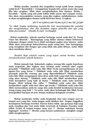3
Wahai muslim, maukah aku tunjukkan terapi syirik besar maupun
syirik kecil ? Rasulullah r mengajarkan kepada kita untuk suatu doa yang
jika kita ucapkan, Allah akan menghindarkan kita darinya. Beliau r
bersabda : "Syirik yang ada pada kalian lebih samar dari rayapan semut.
Aku akan menunjukkan sesuatu yang jika engkau melakukannya, maka
ia akan menghilangkan darimu syirik kecil dan besar. Ucapkan:
 
"Ya Allah hamba berlindung kepada-Mu dari menyekutukan-Mu padahal
aku mengetahuinya, dan aku memohon ampun pada-Mu dari apa yang
tidak aku ketahui" (Shahih Al-Jami' As-Shaghir)
- Wahai saudaraku, sebuah nasehat berharga untuk anda dari Al- Faruq
Umar bin Khattab : "Barangsiapa yang ikhlas niatnya dalam kebenaran
walaupun dengan sebab itu ia tidak mendapat pujian atau lainnya, maka
Allah akan mencukupi kebutuhannya pada orang lain. Dan barangsiapa
yang menghiasi diri dengan apa yang tidak ada pada dirinya, maka Allah
akan membuka aibnya".
Ibadah Haji adalah waktu yang tepat untuk berdoa, maka
manfaatkanlah sebaik-baiknya.
Wahai jamaah haji, bukankah engkau senang bila segala keperluan
anda terpenuhi, jika engkau atau kerabat anda sembuh (dari segala
penyakit) ? Tidakkah anda suka bila Allah Ta'ala meneguhkanmu di atas
agama-Nya yang benar ? Tidakkah anda suka bila Allah memberikan
petunjuk pada-Mu tentang apa yang diperselisihkan?! Tidakkah anda
suka bila Allah mengampuni dosa-dosa anda baik yang telah lalu maupun
yang akan datang ? Tidakkah anda suka bila Allah memberikan pada
anda kesudahan yang baik di dunia ? Tidakkah anda suka bertemu
dengan Allah sedang Dia ridha ? Tidakkah anda suka jika Allah
menjauhkan wajah anda dari siksa api neraka ? Tidakkah anda suka bila
Allah memasukkan anda ke surga dan anda beroleh kenikmatan bersama
orang-orang yang baik ? Ya tentu, anda akan berbahagia bila Allah Ta'ala
mewujudkan harapan di atas, betapa mulianya keinginan tersebut.
Wahai saudaraku ketika anda berpindah dari satu tempat suci ke
tempat suci yang lain, maka jangan anda lalaikan doa. Jangan tinggalkan
kesempatan berharga tersebut. Karena kalau tidak, apa gunanya haji yang
anda tunaikan jika hati anda tidak tersentuh di hadapan Pencipta anda
(Allah Ta'ala) di tempat-tempat yang suci ?! Betapa mahalnya barang
dagangan1 tersebut ? Mereka yang menyia-nyiakannya, alangkah sangat
tidak menghargainya.
1
Maksudnya, ibadah haji dilakukan di tempat-tempat yang suci, Allah menurunkan padanya rahmat serta ampunan dan
ganjaran surga bagi hajinya mabrur. (pent)
 