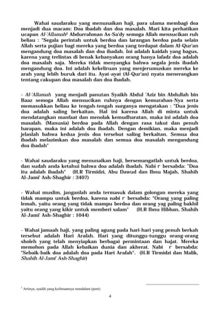 4
Wahai saudaraku yang menunaikan haji, para ulama membagi doa
menjadi dua macam: Doa ibadah dan doa masalah. Mari kita perhatikan
ucapan Al-'Allamah2 Abdurrahman As-Sa'dy semoga Allah mensucikan ruh
beliau : "Segala perintah untuk berdoa dan larangan berdoa pada selain
Allah serta pujian bagi mereka yang berdoa yang terdapat dalam Al-Qur'an
mengandung doa masalah dan doa ibadah. Ini adalah kaidah yang bagus,
karena yang terlintas di benak kebanyakan orang hanya lafadz doa adalah
doa masalah saja. Mereka tidak menyangka bahwa segala jenis ibadah
mengandung doa. Ini adalah kekeliruan yang menjerumuskan mereka ke
arah yang lebih buruk dari itu. Ayat-ayat (Al-Qur'an) nyata menerangkan
tentang cakupan doa masalah dan doa ibadah.
- Al-'Allamah yang menjadi panutan Syaikh Abdul 'Aziz bin Abdullah bin
Baaz semoga Allah mensucikan ruhnya dengan kemurahan-Nya serta
memasukkan beliau ke tengah-tengah surganya mengatakan : "Dua jenis
doa adalah saling berkaitan. Hal ini karena Allah di minta untuk
mendatangkan manfaat dan menolak kemudharatan, maka ini adalah doa
masalah. (Manusia) berdoa pada Allah dengan rasa takut dan penuh
harapan, maka ini adalah doa ibadah. Dengan demikian, maka menjadi
jelaslah bahwa kedua jenis doa tersebut saling berkaitan. Semua doa
ibadah melazimkan doa masalah dan semua doa masalah mengandung
doa ibadah"
- Wahai saudaraku yang menunaikan haji, bersemangatlah untuk berdoa,
dan sudah anda ketahui bahwa doa adalah ibadah. Nabi r bersabda: "Doa
itu adalah ibadah" (H.R Tirmidzi, Abu Dawud dan Ibnu Majah, Shahih
Al-Jami' Ash-Shaghir : 3407)
- Wahai muslim, janganlah anda termasuk dalam golongan mereka yang
tidak mampu untuk berdoa, karena nabi r bersabda: "Orang yang paling
lemah, yaitu orang yang tidak mampu berdoa dan orang yag paling bakhil
yaitu orang yang kikir untuk memberi salam" (H.R Ibnu Hibban, Shahih
Al-Jami' Ash-Shaghir : 1044)
- Wahai jamaah haji, yang paling agung pada hari-hari yang penuh berkah
tersebut adalah Hari Arafah. Hari yang ditunggu-tunggu orang-orang
sholeh yang telah menyiapkan berbagai permintaan dan hajat. Mereka
memohon pada Allah kebaikan dunia dan akherat. Nabi r bersabda:
"Sebaik-baik doa adalah doa pada Hari Arafah". (H.R Tirmidzi dan Malik,
Shahih Al-Jami' Ash-Shaghir)
2
Artinya, syaikh yang keilmuannya mendalam (pent)
 