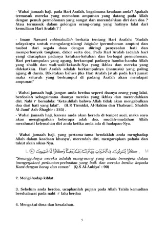 5
- Wahai jamaah haji, pada Hari Arafah, bagaimana keadaan anda? Apakah
termasuk mereka yang memohon ampunan yang datang pada Allah
dengan penuh permohonan yang sangat dan merendahkan diri dan doa ?
Atau termasuk dalam golongan orang-orang yang hatinya lalai dari
kemuliaan Hari Arafah ? !
- Imam Nawawi rahimahullah berkata tentang Hari Arafah: "Sudah
selayaknya untuk mengulang-ulangi istighfar (permohonan ampun) dan
taubat dari segala dosa dengan diiringi penyesalan hati dan
memperbanyak tangisan, dzikir serta doa. Pada Hari Arafah (adalah hari
yang) diucapkan padanya keluhan-keluhan dan berbagai permohonan.
Hari perkumpulan yang agung, berkumpul padanya hamba-hamba Allah
yang shalih dan wali-wali/kekasih-Nya yang ikhlas dan mereka yang
didekatkan. Hari Arafah adalah berkumpulnya (manusia) yang paling
agung di dunia. Dikatakan bahwa jika Hari Arafah jatuh pada hari jumat
maka seluruh yang berkumpul di padang Arafah akan mendapat
ampunan"
- Wahai jamaah haji, jangan anda berdoa seperti doanya orang yang lalai,
berdoalah sebagaimana doanya mereka yang ikhlas dan merendahkan
diri. Nabi r bersabda: "Ketauhilah bahwa Allah tidak akan mengabulkan
doa dari hati yang lalai". (H.R Tirmidzi, Al-Hakim dan Thabrani, Shahih
Al-Jami' Ash-Shaghir : 245) .
- Wahai jamaah haji, karena anda akan berada di tempat suci, maka saya
akan mengingatkan beberapa adab doa, mudah-mudahan Allah
merahmati kelemahan diri anda ketika anda ada di hadapan-Nya.
- Wahai jamaah haji, yang pertama-tama hendaklah anda menghadap
Allah dalam keadaan khusyu', merendah diri, mengarapkan pahala dan
takut akan siksa-Nya.
MÄÃÂÁÀ¿¾½ ¼»º¹¸L
"Sesungguhnya mereka adalah orang-orang yang selalu bersegera dalam
(mengerjakan) perbuatan-perbuatan yang baik dan mereka berdoa kepada
Kami dengan harap dan cemas" (Q.S Al-Anbiya' : 90)
2. Mengahadap kiblat.
3. Sebelum anda berdoa, ucapkanlah pujian pada Allah Ta'ala kemudian
bershalawat pada nabi r lalu berdoa
4. Mengakui dosa dan kesalahan.
 