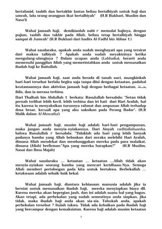 7
bertahmid, tasbih dan bertakbir lantas beliau bertalbiyah untuk haji dan
umrah, lalu orang-orangpun ikut bertalbiyah" (H.R Bukhari, Muslim dan
Nasa'i)
Wahai jamaah haji, demikianlah nabi r memulai hajinya, dengan
pujian, tasbih dan takbir pada Allah, beliau tetap bertalbiyah hingga
sampai di Jumrah" (H.R Bukhari dari hadits Al-Fadhl bin Abbas t)
Wahai saudaraku, apakah anda sudah menghayati apa yang tersirat
dari makna talbiyah ? Apakah anda sudah meyakininya ketika
mengulang-ulanginya ? Dalam ucapan anda (Labbaika), berarti anda
memenuhi panggilan Allah yang memerintahkan anda untuk menunaikan
ibadah haji ke Baitullah.
Wahai jamaah haji, saat anda berada di tanah suci, mungkinkah
hari-hari tersebut berlalu begitu saja tanpa diisi dengan ketaatan, padahal
keutamaannya dan aktivitas jamaah haji dengan berbagai ketaatan, ‫ﻴﻐﺘـﺎﻅ‬
iblis, dan ia merasa terhina.
Dari Thalhah bin Abdullah t berkata: Rasulullah bersabda: "Setan tidak
pernah terlihat lebih kecil, lebih terhina dan iri hati dari Hari Arafah, hal
itu karena ia menyaksikan turunnya rahmat dan ampunan Allah terhadap
dosa besar, kecuali apa yang aku saksikan pada Perang Badar". (H.R
Malik dalam Al-Muwatha')
Wahai jamaah haji, musim haji adalah hari-hari pengampunan,
maka jangan anda menyia-nyiakannya. Dari Aisyah radhiallahuanha,
bahwa Rasulullah r bersabda: ”Tidaklah ada hari yang lebih banyak
padanya hamba yang Allah bebaskan dari neraka melebihi Hari Arafah,
dimana Allah mendekat dan membanggakan mereka pada para malaikat,
dimana (Allah) berfirman:”Apa yang mereka harapkan?” (H.R Muslim,
Nasai dan Ibnu Majah)
Wahai saudaraku … ketaatan … ketaatan …Allah tidak akan
menyia-nyiakan seorang hamba yang mencari keridhaan-Nya. Semoga
Allah memberi pertolongan pada kita untuk bertakwa. Berbekallah …
ketakwaan adalah sebaik-baik bekal.
Wahai jamaah haji, diantara kebiasaan manusia adalah jika ia
berniat untuk menunaikan ibadah haji, mereka menyiapkan biaya dll.
Karena mereka akan bepergian jauh, dan ini adalah suatu hal yang bagus.
Akan tetapi, ada perbekalan yang sudah semestinya anda siapkan, jika
tidak, maka ibadah haji anda akan sia-sia. Tahukah anda, apakah
perbekalan tersebut ? Itulah takwa. Tidak ada kebaikan pada ibadah haji
yang bercampur dengan kemaksiatan. Karena haji adalah musim ketaatan
 