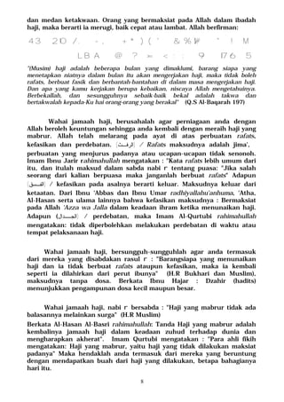 8
dan medan ketakwaan. Orang yang bermaksiat pada Allah dalam ibadah
haji, maka berarti ia merugi, baik cepat atau lambat. Allah berfirman:
M43210/. -,+*)('&%$#"!
BA@?>=<;:98765L
"(Musim) haji adalah beberapa bulan yang dimaklumi, barang siapa yang
menetapkan niatnya dalam bulan itu akan mengerjakan haji, maka tidak boleh
rafats, berbuat fasik dan berbantah-bantahan di dalam masa mengerjakan haji.
Dan apa yang kamu kerjakan berupa kebaikan, niscaya Allah mengetahuinya.
Berbekallah, dan sesungguhnya sebaik-baik bekal adalah takwa dan
bertakwalah kepada-Ku hai orang-orang yang berakal" (Q.S Al-Baqarah 197)
Wahai jamaah haji, berusahalah agar perniagaan anda dengan
Allah beroleh keuntungan sehingga anda kembali dengan meraih haji yang
mabrur. Allah telah melarang pada ayat di atas perbuatan rafats,
kefasikan dan perdebatan. )‫ـﺙ‬‫ـ‬‫ﺍﻟﺭﻓ‬( / Rafats maksudnya adalah jima',
perbuatan yang menjurus padanya atau ucapan-ucapan tidak senonoh.
Imam Ibnu Jarir rahimahullah mengatakan : "Kata rafats lebih umum dari
itu, dan itulah maksud dalam sabda nabi r tentang puasa: "Jika salah
seorang dari kalian berpuasa maka janganlah berbuat rafats" Adapun
)‫ﺍﻟﻔـﺴﻕ‬( / kefasikan pada asalnya berarti keluar. Maksudnya keluar dari
ketaatan. Dari Ibnu 'Abbas dan Ibnu Umar radhiyallahu'anhuma, 'Atha,
Al-Hasan serta ulama lainnya bahwa kefasikan maksudnya : Bermaksiat
pada Allah 'Azza wa Jalla dalam keadaan ihram ketika menunaikan haji.
Adapun ( )‫ﺍﻟﺠــﺩﺍل‬ / perdebatan, maka Imam Al-Qurtubi rahimahullah
mengatakan: tidak diperbolehkan melakukan perdebatan di waktu atau
tempat pelaksanaan haji.
Wahai jamaah haji, bersungguh-sungguhlah agar anda termasuk
dari mereka yang disabdakan rasul r : "Barangsiapa yang menunaikan
haji dan ia tidak berbuat rafats ataupun kefasikan, maka ia kembali
seperti ia dilahirkan dari perut ibunya" (H.R Bukhari dan Muslim),
maksudnya tanpa dosa. Berkata Ibnu Hajar : Dzahir (hadits)
menunjukkan pengampunan dosa kecil maupun besar.
Wahai jamaah haji, nabi r bersabda : "Haji yang mabrur tidak ada
balasannya melainkan surga" (H.R Muslim)
Berkata Al-Hasan Al-Basri rahimahullah: Tanda Haji yang mabrur adalah
kembalinya jamaah haji dalam keadaan zuhud terhadap dunia dan
mengharapkan akherat". Imam Qurtubi mengatakan : "Para ahli fikih
mengatakan: Haji yang mabrur, yaitu haji yang tidak dilakukan maksiat
padanya" Maka hendaklah anda termasuk dari mereka yang beruntung
dengan mendapatkan buah dari haji yang dilakukan, betapa bahagianya
hari itu.
 