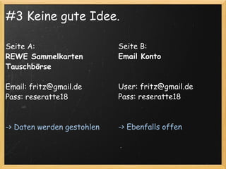 #3 Keine gute Idee. Seite A: REWE Sammelkarten Tauschbörse Email: fritz@gmail.de Pass: reseratte18 -> Daten werden gestohlen Seite B:  Email Konto User: fritz@gmail.de Pass: reseratte18 -> Ebenfalls offen 