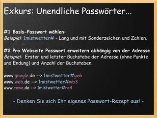 Exkurs: Unendliche Passwörter... #1 Basis-Passwort wählen: Beispiel:   1mistwetter#  - Lang und mit Sonderzeichen und Zahlen. #2 Pro Webseite Passwort erweitern abhängig von der Adresse Beispiel:   Erster und letzter Buchstabe der Adresse (ohne Punkte und Endung) und Anzahl der Buchstaben. www. google .de -->  1mistwetter# ge6 www. web .de -->  1mistwetter# wb3 www. rewe .de -->  1mistwetter# re4 - Denken Sie sich Ihr eigenes Passwort-Rezept aus! - 