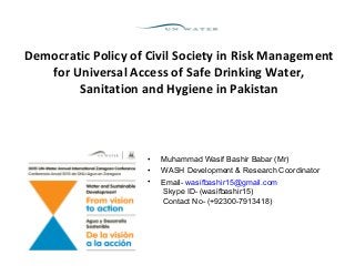 Democratic Policy of Civil Society in Risk Management
for Universal Access of Safe Drinking Water,
Sanitation and Hygiene in Pakistan
• Muhammad Wasif Bashir Babar (Mr)
• WASH Development & Research Coordinator
• Email- wasifbashir15@gmail.com
Skype ID- (wasifbashir15)
Contact No- (+92300-7913418)
 