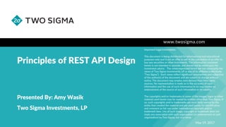 www.twosigma.com
Principles of REST API Design
May 19, 2017
Presented By: Amy Wasik
Two Sigma Investments, LP
Important Legal Information:
This document is being distributed for informational and educational
purposes only and is not an offer to sell or the solicitation of an offer to
buy any securities or other instruments. The information contained
herein is not intended to provide, and should not be relied upon for
investment advice. The views expressed herein are not necessarily the
views of Two Sigma Investments, LP or any of its affiliates (collectively,
“Two Sigma”). Such views reflect significant assumptions and subjective
of the author(s) of the document and are subject to change without
notice. The document may employ data derived from third-party
sources. No representation is made as to the accuracy of such
information and the use of such information in no way implies an
endorsement of the source of such information or its validity.
The copyrights and/or trademarks in some of the images, logos or other
material used herein may be owned by entities other than Two Sigma. If
so, such copyrights and/or trademarks are most likely owned by the
entity that created the material and are used purely for identification
and comment as fair use under international copyright and/or
trademark laws. Use of such image, copyright or trademark does not
imply any association with such organization (or endorsement of such
organization) by Two Sigma, nor vice versa.
 