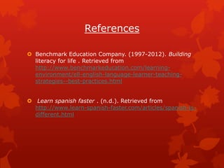 References

 Benchmark Education Company. (1997-2012). Building
  literacy for life . Retrieved from
  http://www.benchmarkeducation.com/learning-
  environment/ell-english-language-learner-teaching-
  strategies--best-practices.html


 Learn spanish faster . (n.d.). Retrieved from
  http://www.learn-spanish-faster.com/articles/spanish-is-
  different.html
 