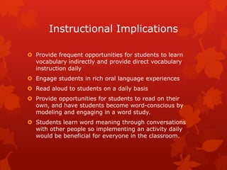 Instructional Implications

 Provide frequent opportunities for students to learn
  vocabulary indirectly and provide direct vocabulary
  instruction daily
 Engage students in rich oral language experiences
 Read aloud to students on a daily basis
 Provide opportunities for students to read on their
  own, and have students become word-conscious by
  modeling and engaging in a word study.
 Students learn word meaning through conversations
  with other people so implementing an activity daily
  would be beneficial for everyone in the classroom.
 