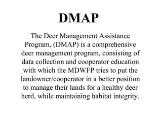 The Deer Management Assistance Program, (DMAP) is a comprehensive deer management program, consisting of data collection and cooperator education with which the MDWFP tries to put the landowner/cooperator in a better position to manage their lands for a healthy deer herd, while maintaining habitat integrity. DMAP 