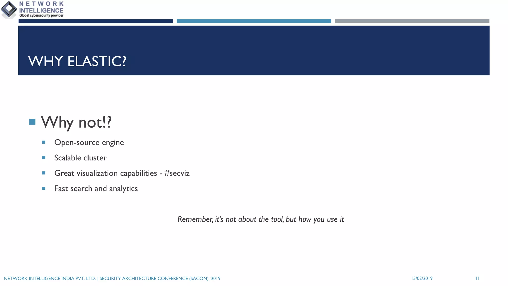 WHY ELASTIC?
¡ Why not!?
¡ Open-source engine
¡ Scalable cluster
¡ Great visualization capabilities - #secviz
¡ Fast search and analytics
Remember, it’s not about the tool, but how you use it
15/02/2019NETWORK INTELLIGENCE INDIA PVT. LTD. | SECURITY ARCHITECTURE CONFERENCE (SACON), 2019 11
 