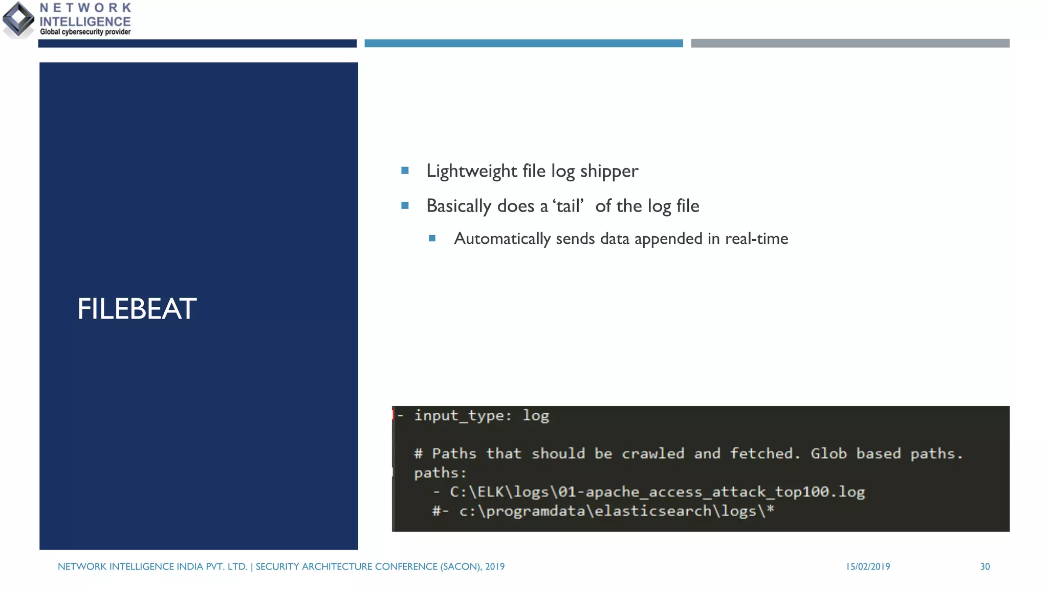 FILEBEAT
¡ Lightweight file log shipper
¡ Basically does a ‘tail’ of the log file
¡ Automatically sends data appended in real-time
NETWORK INTELLIGENCE INDIA PVT. LTD. | SECURITY ARCHITECTURE CONFERENCE (SACON), 2019 15/02/2019 30
 