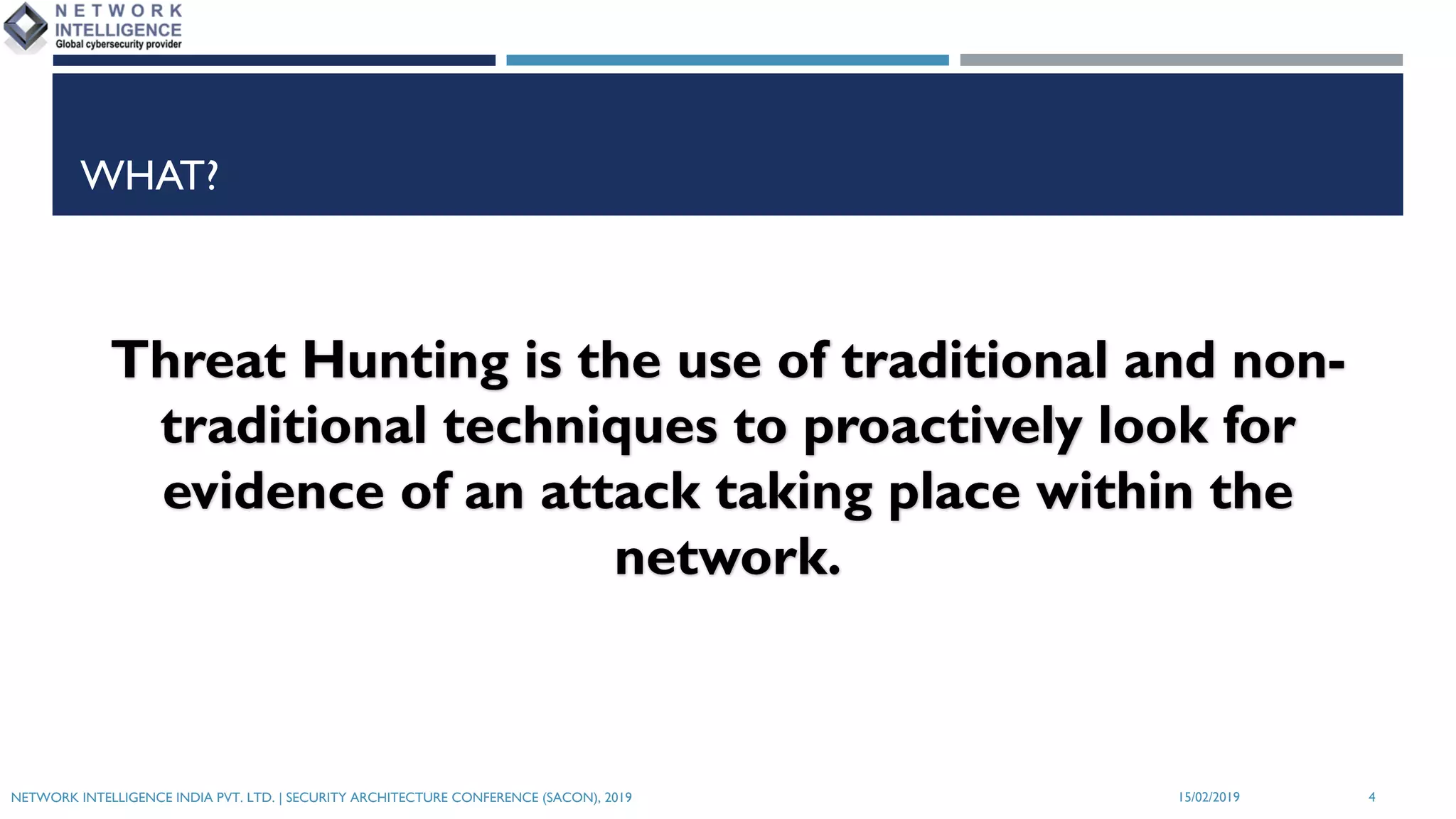 WHAT?
Threat Hunting is the use of traditional and non-
traditional techniques to proactively look for
evidence of an attack taking place within the
network.
NETWORK INTELLIGENCE INDIA PVT. LTD. | SECURITY ARCHITECTURE CONFERENCE (SACON), 2019 415/02/2019
 