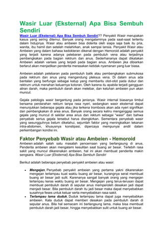 Wasir Luar (Eksternal) Apa Bisa Sembuh
Sendiri
Wasir Luar (Eksternal) Apa Bisa Sembuh Sendiri?? Penyakit Wasir merupakan
kasus yang sering ditemui. Banyak orang mengalaminya pada saat-saat tertentu
dalam hidupnya. Wasir atau ambeien bisa diderita oleh siapa saja baik itu pria,
wanita, ibu hamil dan setelah melahirkan, anak sampai lansia. Penyakit Wasir atau
Ambeien yang dalam bahasa kedokteran dikenal dengan Hemoroid adalah penyakit
yang terjadi karena adanya pelebaran pada pembuluh vena atau terjadinya
pembengkakan pada bagian rektrum dan anus. Sederhananya dapat dikatakan
Ambeien adalah varises yang terjadi pada bagian anus. Ambeien jika dibiarkan
berlarut akan menjadikan penderita merasakan ketidak nyamanan yang luar biasa.
Ambeien adalah pelebaran pada pembuluh balik atau pembengkakan submukosa
pada rektrum dan anus yang mengandung pleksus vena. Di dalam anus ada
bantalan yang berfungsi sebagai katup yang membantu otot-otot pada dubur dan
rektrum untuk menahan keluarnya kotoran. Oleh karena itu apabila terjadi gangguan
aliran darah, maka pembuluh darah akan melebar, dan keluhan ambeien pun akan
muncul.
Gejala patologis wasir bergantung pada jenisnya. Wasir internal biasanya timbul
bersama perdarahan rektum tanpa rasa nyeri, sedangkan wasir eksternal dapat
menunjukkan beberapa gejala atau jika terkena trombosis akan ada nyeri signifikan
dan pembengkakan di area anus. Banyak orang secara keliru menganggap semua
gejala yang muncul di sekitar area anus dan rektum sebagai “wasir” dan bahwa
penyebab serius gejala tersebut harus disingkirkan. Sementara penyebab wasir
yang sesungguhnya belum diketahui, sejumlah faktor yang meningkatkan tekanan
intra-abdomen, khususnya konstipasi, dipercaya mempunyai andil dalam
perkembangan kondisi ini.
Faktor Penyebab Wasir atau Ambeien - Hemoroid
Ambeien adalah salah satu masalah pencernaan yang berlangsung di anus.
Penderita ambeien akan mengalami kesulitan saat buang air besar. Terlebih rasa
sakit yang muncul dikarenakan ambeien, hal ini akan membuat penderita makin
sengsara. Wasir Luar (Eksternal) Apa Bisa Sembuh Sendiri
Berikut adalah beberapa penyebab penyakit ambeien atau wasir:
 Mengejan, Penyebab penyakit ambeien yang pertama yakni dikarenakan
mengejan terlampau kuat waktu buang air besar, kurangnya serat membuat
buang air besar jadi sulit. Karenanya sangat banyak orang yang mengejan
terlampau keras waktu buang air besar. Mengejan yang terus-terusan dapat
membuat pembuluh darah di seputar anus memperoleh desakan jadi dapat
menjadi besar. Bila pembuluh darah itu jadi besar maka dapat menyebabkan
susahnya feses untuk keluar serta menyebabkan rasa sakit.
 Terlampau lama duduk, Duduk terlampau lama dapat juga menyebabkan
ambeien. Kala duduk dapat memberi desakan pada pembuluh darah di
seputar anus. Bila hal semacam ini berlangsung lama, maka bisa membuat
pembuluh darah jadi besar, hingga menyebabkan sulit untuk buang air besar.
 