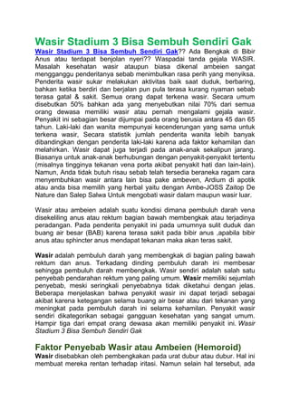 Wasir Stadium 3 Bisa Sembuh Sendiri Gak
Wasir Stadium 3 Bisa Sembuh Sendiri Gak?? Ada Bengkak di Bibir
Anus atau terdapat benjolan nyeri?? Waspadai tanda gejala WASIR.
Masalah kesehatan wasir ataupun biasa dikenal ambeien sangat
mengganggu penderitanya sebab menimbulkan rasa perih yang menyiksa.
Penderita wasir sukar melakukan aktivitas baik saat duduk, berbaring,
bahkan ketika berdiri dan berjalan pun pula terasa kurang nyaman sebab
terasa gatal & sakit. Semua orang dapat terkena wasir. Secara umum
disebutkan 50% bahkan ada yang menyebutkan nilai 70% dari semua
orang dewasa memiliki wasir atau pernah mengalami gejala wasir.
Penyakit ini sebagian besar dijumpai pada orang berusia antara 45 dan 65
tahun. Laki-laki dan wanita mempunyai kecenderungan yang sama untuk
terkena wasir, Secara statistik jumlah penderita wanita lebih banyak
dibandingkan dengan penderita laki-laki karena ada faktor kehamilan dan
melahirkan. Wasir dapat juga terjadi pada anak-anak sekalipun jarang.
Biasanya untuk anak-anak berhubungan dengan penyakit-penyakit tertentu
(misalnya tingginya tekanan vena porta akibat penyakit hati dan lain-lain).
Namun, Anda tidak butuh risau sebab telah tersedia beraneka ragam cara
menyembuhkan wasir antara lain bisa pake ambeven, Ardium di apotik
atau anda bisa memilih yang herbal yaitu dengan Ambe-JOSS Zaitop De
Nature dan Salep Salwa Untuk mengobati wasir dalam maupun wasir luar.
Wasir atau ambeien adalah suatu kondisi dimana pembuluh darah vena
disekeliling anus atau rektum bagian bawah membengkak atau terjadinya
peradangan. Pada penderita penyakit ini pada umumnya sulit duduk dan
buang air besar (BAB) karena terasa sakit pada bibir anus ,apabila bibir
anus atau sphincter anus mendapat tekanan maka akan teras sakit.
Wasir adalah pembuluh darah yang membengkak di bagian paling bawah
rektum dan anus. Terkadang dinding pembuluh darah ini membesar
sehingga pembuluh darah membengkak. Wasir sendiri adalah salah satu
penyebab pendarahan rektum yang paling umum. Wasir memiliki sejumlah
penyebab, meski seringkali penyebabnya tidak diketahui dengan jelas.
Beberapa menjelaskan bahwa penyakit wasir ini dapat terjadi sebagai
akibat karena ketegangan selama buang air besar atau dari tekanan yang
meningkat pada pembuluh darah ini selama kehamilan. Penyakit wasir
sendiri dikategorikan sebagai gangguan kesehatan yang sangat umum.
Hampir tiga dari empat orang dewasa akan memiliki penyakit ini. Wasir
Stadium 3 Bisa Sembuh Sendiri Gak
Faktor Penyebab Wasir atau Ambeien (Hemoroid)
Wasir disebabkan oleh pembengkakan pada urat dubur atau dubur. Hal ini
membuat mereka rentan terhadap iritasi. Namun selain hal tersebut, ada
 