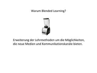 Warum Blended Learning? 
Erweiterung der Lehrmethoden um die Möglichkeiten, 
die neue Medien und Kommunikationskanäle bieten. 
 