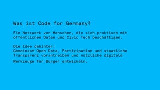 Was ist Code for Germany?
Ein Netzwerk von Menschen, die sich praktisch mit
öffentlichen Daten und Civic Tech beschäftigen.
Die Idee dahinter:
Gemeinsam Open Data, Partizipation und staatliche
Transparenz vorantreiben und nützliche digitale
Werkzeuge für Bürger entwickeln.
 