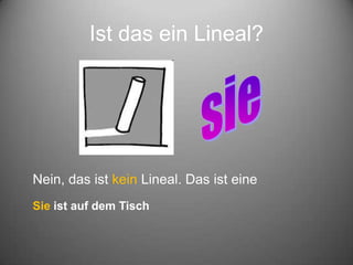 Ist das ein Lineal?
Nein, das ist kein Lineal. Das ist eine
Sie ist auf dem Tisch
 