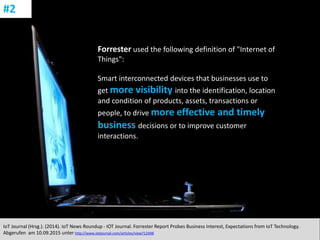 CC: Flickr: Don
Forrester used the following definition of "Internet of
Things":
Smart interconnected devices that businesses use to
get more visibility into the identification, location
and condition of products, assets, transactions or
people, to drive more effective and timely
business decisions or to improve customer
interactions.
IoT Journal (Hrsg.). (2014). IoT News Roundup - IOT Journal. Forrester Report Probes Business Interest, Expectations from IoT Technology.
Abgerufen am 10.09.2015 unter http://www.iotjournal.com/articles/view?12448
#2
 