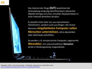 CC: Flickr: Don
Das Internet der Dinge (IoT) bezeichnet die
Verknüpfung eindeutig identifizierbarer physischer
Objekte (things) mit einer virtuellen Repräsentation in
einer Internet-ähnlichen Struktur.
Es besteht nicht mehr nur aus menschlichen
Teilnehmern, sondern auch aus Dingen. Die immer
kleineren eingebetteten Computer sollen
Menschen unterstützen, ohne abzulenken
oder überhaupt aufzufallen.
So werden z. B. miniaturisierte Computer, sogenannte
Wearables, mit unterschiedlichen Sensoren
direkt in Kleidungsstücke eingearbeitet.
Wikipedia. (2015). Internet der Dinge. In Wikipedia. Abgerufen am 10.09.2015 unter
https://de.wikipedia.org/w/index.php?title=Internet_der_Dinge&oldid=145093539
#3
 