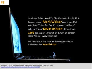 CC: Flickr: Don
In seinem Aufsatz von 1991 The Computer for the 21st
Century sprach Mark Weiser zum ersten Mal
von dieser Vision. Der Begriff „Internet der Dinge“
geht zurück auf Kevin Ashton, der erstmals
1999 den Begriff „Internet of Things“ im Rahmen
eines Vortrages verwendet hat.
Bekannt wurde das Internet der Dinge durch die
Aktivitäten der Auto-ID Labs.
Wikipedia. (2015). Internet der Dinge. In Wikipedia. Abgerufen am 10.09.2015 unter
https://de.wikipedia.org/w/index.php?title=Internet_der_Dinge&oldid=145093539
#3
 