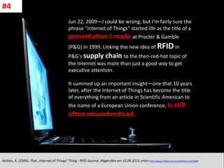 CC: Flickr: Don
Jun 22, 2009—I could be wrong, but I'm fairly sure the
phrase "Internet of Things" started life as the title of a
presentation I made at Procter & Gamble
(P&G) in 1999. Linking the new idea of RFID in
P&G's supply chain to the then-red-hot topic of
the Internet was more than just a good way to get
executive attention.
It summed up an important insight—one that 10 years
later, after the Internet of Things has become the title
of everything from an article in Scientific American to
the name of a European Union conference, is still
often misunderstood.
Ashton, K. (2009). That „Internet of Things“ Thing - RFID Journal. Abgerufen am 10.09.2015 unter http://www.rfidjournal.com/articles/view?4986
#4
 