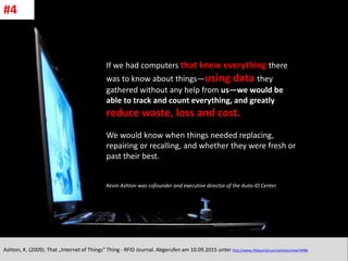 CC: Flickr: Don
If we had computers that knew everything there
was to know about things—using data they
gathered without any help from us—we would be
able to track and count everything, and greatly
reduce waste, loss and cost.
We would know when things needed replacing,
repairing or recalling, and whether they were fresh or
past their best.
Kevin Ashton was cofounder and executive director of the Auto-ID Center.
Ashton, K. (2009). That „Internet of Things“ Thing - RFID Journal. Abgerufen am 10.09.2015 unter http://www.rfidjournal.com/articles/view?4986
#4
 
