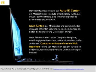 CC: Flickr: Don
Der Begriff geht zurück auf das Auto-ID Center
am Massachusetts Institute of Technology (MIT), das
im Jahr 1999 erstmalig eine firmenübergreifende
RFID-Infrastruktur entwarf.
Kevin Ashton, der Mitgründer und damalige Leiter
des Auto-ID Center, verwendete in einem Vortrag als
Erster die Formulierung „Internet of Things“.
Nach Ashtons Vision sollten Computer fähig sein,
unabhängig vom Menschen Informationen beschaffen
zu können. Computer müssten die reale Welt
begreifen – ohne von Menschen bedient zu werden.
Sodann würden uns viele Verluste und Kosten erspart
bleiben.
Fraunhofer IML. Was ist das Internet der Dinge? Abgerufen am 10.09.2015 unter http://www.internet-der-dinge.de/de/wasistdasinternetderdinge.html
#5
 