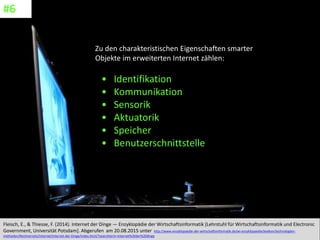 CC: Flickr: Don
Zu den charakteristischen Eigenschaften smarter
Objekte im erweiterten Internet zählen:
• Identifikation
• Kommunikation
• Sensorik
• Aktuatorik
• Speicher
• Benutzerschnittstelle
Fleisch, E., & Thiesse, F. (2014). Internet der Dinge — Enzyklopädie der Wirtschaftsinformatik [Lehrstuhl für Wirtschaftsinformatik und Electronic
Government, Universität Potsdam]. Abgerufen am 20.08.2015 unter http://www.enzyklopaedie-der-wirtschaftsinformatik.de/wi-enzyklopaedie/lexikon/technologien-
methoden/Rechnernetz/Internet/Internet-der-Dinge/index.html/?searchterm=internet%20der%20dinge
#6
 