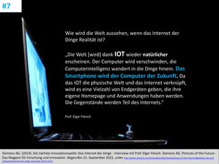 CC: Flickr: Don
Siemens AG. (2014). Die nächste Innovationswelle: Das Internet der Dinge - Interview mit Prof. Elgar Fleisch. Siemens AG. Pictures of the Future -
Das Magazin für Forschung und Innovation. Abgerufen 22. September 2015, unter http://www.siemens.com/innovation/de/home/pictures-of-the-future/digitalisierung-und-
software/internet-der-dinge-interview-fleisch.html
#7
Wie wird die Welt aussehen, wenn das Internet der
Dinge Realität ist?
„Die Welt [wird] dank IOT wieder natürlicher
erscheinen. Der Computer wird verschwinden, die
Computerintelligenz wandert in die Dinge hinein. Das
Smartphone wird der Computer der Zukunft. Da
das IOT die physische Welt und das Internet verknüpft,
wird es eine Vielzahl von Endgeräten geben, die ihre
eigene Homepage und Anwendungen haben werden.
Die Gegenstände werden Teil des Internets.“
Prof. Elgar Fleisch
 