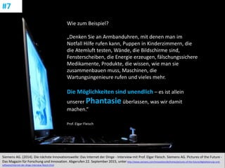 CC: Flickr: Don
Siemens AG. (2014). Die nächste Innovationswelle: Das Internet der Dinge - Interview mit Prof. Elgar Fleisch. Siemens AG. Pictures of the Future -
Das Magazin für Forschung und Innovation. Abgerufen 22. September 2015, unter http://www.siemens.com/innovation/de/home/pictures-of-the-future/digitalisierung-und-
software/internet-der-dinge-interview-fleisch.html
#7
Wie zum Beispiel?
„Denken Sie an Armbanduhren, mit denen man im
Notfall Hilfe rufen kann, Puppen in Kinderzimmern, die
die Atemluft testen, Wände, die Bildschirme sind,
Fensterscheiben, die Energie erzeugen, fälschungssichere
Medikamente, Produkte, die wissen, wie man sie
zusammenbauen muss, Maschinen, die
Wartungsingenieure rufen und vieles mehr.
Die Möglichkeiten sind unendlich – es ist allein
unserer Phantasie überlassen, was wir damit
machen.“
Prof. Elgar Fleisch
 