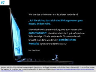 CC: Flickr: Don
Siemens AG. (2014). Die nächste Innovationswelle: Das Internet der Dinge - Interview mit Prof. Elgar Fleisch. Siemens AG. Pictures of the Future -
Das Magazin für Forschung und Innovation. Abgerufen 22. September 2015, unter http://www.siemens.com/innovation/de/home/pictures-of-the-future/digitalisierung-und-
software/internet-der-dinge-interview-fleisch.html
#7
Wie werden sich Lernen und Studieren verändern?
„ Ich bin sicher, dass sich das Bildungswesen ganz
massiv ändern wird.
Die einfache Wissensvermittlung wird zum Nutzen aller
automatisiert: etwa über didaktisch gut aufbereitete
Videovorträge. Für die vertiefende Diskussion danach
braucht man dann wieder den persönlichen
Kontakt zum Lehrer oder Professor.“
Prof. Elgar Fleisch
 