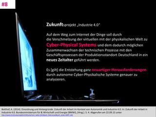 CC: Flickr: Don
Botthof, A. (2014). Einordnung und Hintergründe. Zukunft der Arbeit im Kontext von Autonomik und Industrie 4.0. In: Zukunft der Arbeit in
Industrie 4.0. Bundesministerium für & Wirtschaft und Energie (BMWi), (Hrsg.). S. 4. Abgerufen am 22.09.15 unter
http://www.imi.kit.edu/english/2340.php?sort_table=2341&sort_field=email&sort_order=SORT_ASC
#8
Zukunftsprojekt „Industrie 4.0“
Auf dem Weg zum Internet der Dinge soll durch
die Verschmelzung der virtuellen mit der physikalischen Welt zu
Cyber-Physical Systems und dem dadurch möglichen
Zusammenwachsen der technischen Prozesse mit den
Geschäftsprozessen der Produktionsstandort Deutschland in ein
neues Zeitalter geführt werden.
Es [gilt] die Entstehung ganz neuartiger Herausforderungen
durch autonome Cyber-Physikalische Systeme genauer zu
analysieren.
 