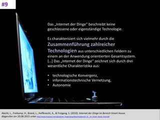 CC: Flickr: Don
Das „Internet der Dinge“ beschreibt keine
geschlossene oder eigenständige Technologie.
Es charakterisiert sich vielmehr durch die
Zusammenführung zahlreicher
Technologien aus unterschiedlichen Feldern zu
einem an der Anwendung orientierten Gesamtsystem.
[…] Das „Internet der Dinge“ zeichnet sich durch drei
wesentliche Charakteristika aus:
• technologische Konvergenz,
• informationstechnische Vernetzung,
• Autonomie
Abicht, L., Freikamp, H., Brand, L., Hoffknecht, A., & Freigang, S. (2010). Internet der Dinge im Bereich Smart House.
Abgerufen am 20.08.2015 unter http://www.frequenz.net/uploads/tx_freqprojerg/Abschlussbericht_Id__im_Smart_House_final.pdf
#9
 
