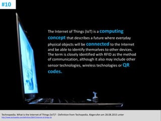 CC: Flickr: Don
The Internet of Things (IoT) is a computing
concept that describes a future where everyday
physical objects will be connected to the Internet
and be able to identify themselves to other devices.
The term is closely identified with RFID as the method
of communication, although it also may include other
sensor technologies, wireless technologies or QR
codes.
Technopedia. What is the Internet of Things (IoT)? - Definition from Techopedia. Abgerufen am 28.08.2015 unter
http://www.techopedia.com/definition/28247/internet-of-things-iot.
#10
 