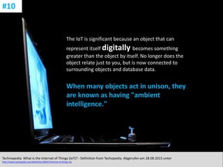 CC: Flickr: Don
The IoT is significant because an object that can
represent itself digitally becomes something
greater than the object by itself. No longer does the
object relate just to you, but is now connected to
surrounding objects and database data.
When many objects act in unison, they
are known as having "ambient
intelligence."
Technopedia. What is the Internet of Things (IoT)? - Definition from Techopedia. Abgerufen am 28.08.2015 unter
http://www.techopedia.com/definition/28247/internet-of-things-iot.
#10
 